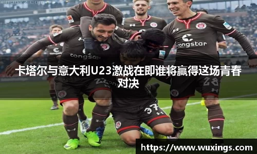 卡塔尔与意大利U23激战在即谁将赢得这场青春对决