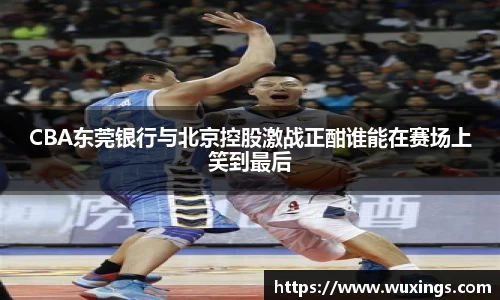 CBA东莞银行与北京控股激战正酣谁能在赛场上笑到最后